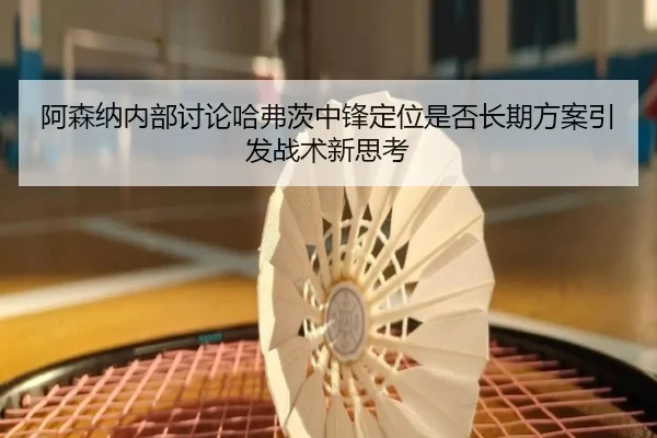 阿森纳内部讨论哈弗茨中锋定位是否长期方案引发战术新思考