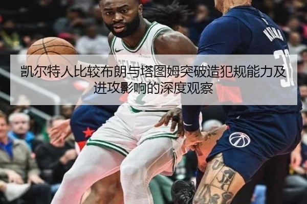 凯尔特人比较布朗与塔图姆突破造犯规能力及进攻影响的深度观察