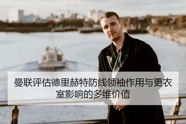 曼联评估德里赫特防线领袖作用与更衣室影响的多维价值