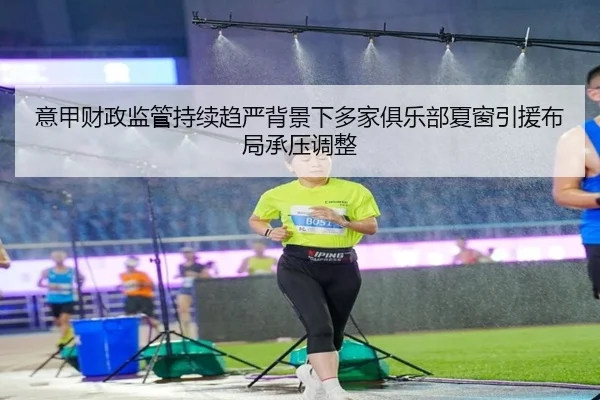意甲财政监管持续趋严背景下多家俱乐部夏窗引援布局承压调整