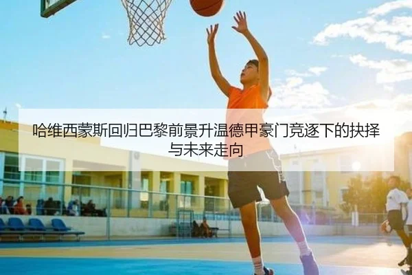 哈维西蒙斯回归巴黎前景升温德甲豪门竞逐下的抉择与未来走向