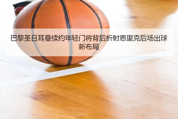 巴黎圣日耳曼续约年轻门将背后折射恩里克后场出球新布局