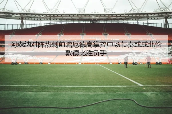 阿森纳对阵热刺前瞻厄德高掌控中场节奏或成北伦敦德比胜负手